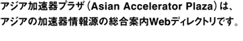 アジア加速器プラザ（Asian Accelerator Plaza）は、アジアの加速器情報源の総合案内Webディレクトリです。